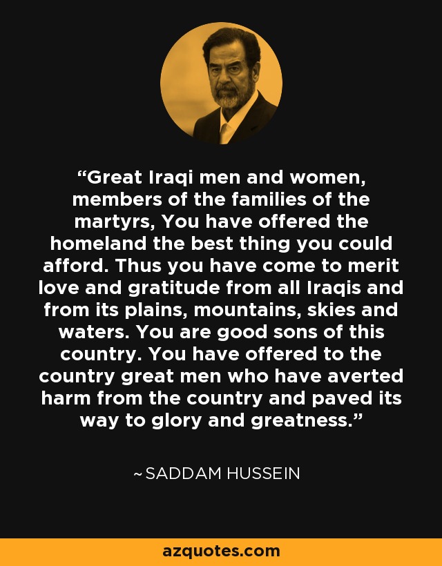 Great Iraqi men and women, members of the families of the martyrs, You have offered the homeland the best thing you could afford. Thus you have come to merit love and gratitude from all Iraqis and from its plains, mountains, skies and waters. You are good sons of this country. You have offered to the country great men who have averted harm from the country and paved its way to glory and greatness. - Saddam Hussein