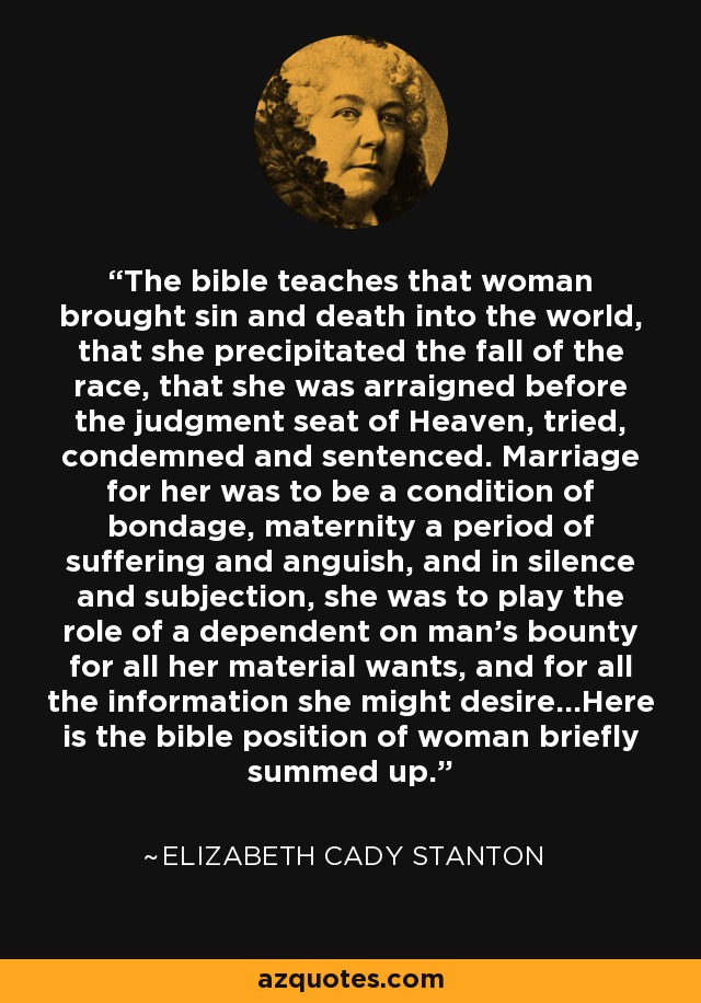 The bible teaches that woman brought sin and death into the world, that she precipitated the fall of the race, that she was arraigned before the judgment seat of Heaven, tried, condemned and sentenced. Marriage for her was to be a condition of bondage, maternity a period of suffering and anguish, and in silence and subjection, she was to play the role of a dependent on man's bounty for all her material wants, and for all the information she might desire...Here is the bible position of woman briefly summed up. - Elizabeth Cady Stanton