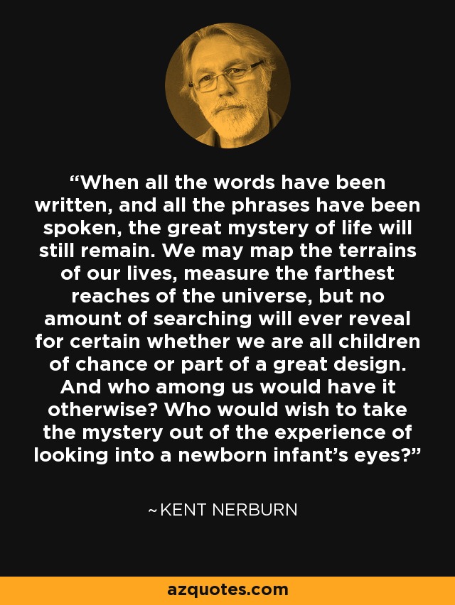 When all the words have been written, and all the phrases have been spoken, the great mystery of life will still remain. We may map the terrains of our lives, measure the farthest reaches of the universe, but no amount of searching will ever reveal for certain whether we are all children of chance or part of a great design. And who among us would have it otherwise? Who would wish to take the mystery out of the experience of looking into a newborn infant's eyes? - Kent Nerburn