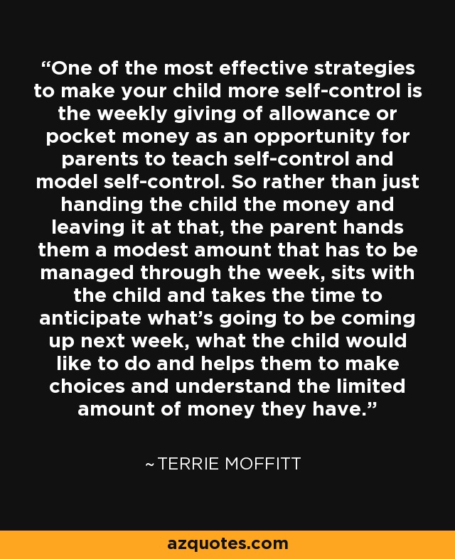 One of the most effective strategies to make your child more self-control is the weekly giving of allowance or pocket money as an opportunity for parents to teach self-control and model self-control. So rather than just handing the child the money and leaving it at that, the parent hands them a modest amount that has to be managed through the week, sits with the child and takes the time to anticipate what's going to be coming up next week, what the child would like to do and helps them to make choices and understand the limited amount of money they have. - Terrie Moffitt