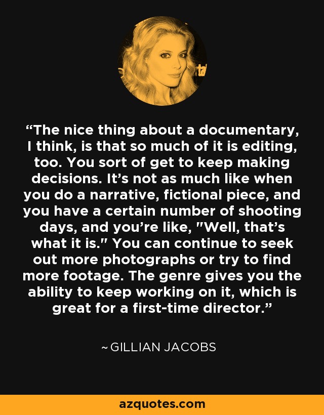 The nice thing about a documentary, I think, is that so much of it is editing, too. You sort of get to keep making decisions. It's not as much like when you do a narrative, fictional piece, and you have a certain number of shooting days, and you're like, 