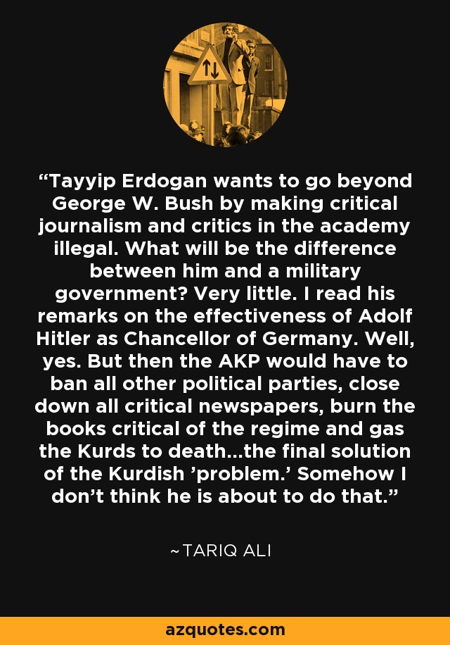 Tayyip Erdogan wants to go beyond George W. Bush by making critical journalism and critics in the academy illegal. What will be the difference between him and a military government? Very little. I read his remarks on the effectiveness of Adolf Hitler as Chancellor of Germany. Well, yes. But then the AKP would have to ban all other political parties, close down all critical newspapers, burn the books critical of the regime and gas the Kurds to death...the final solution of the Kurdish 'problem.' Somehow I don't think he is about to do that. - Tariq Ali