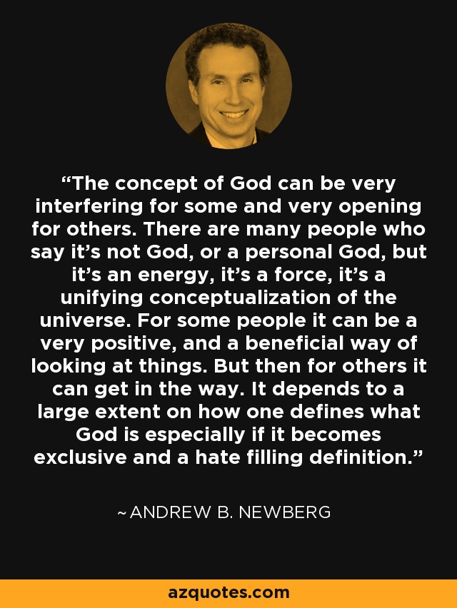 The concept of God can be very interfering for some and very opening for others. There are many people who say it's not God, or a personal God, but it's an energy, it's a force, it's a unifying conceptualization of the universe. For some people it can be a very positive, and a beneficial way of looking at things. But then for others it can get in the way. It depends to a large extent on how one defines what God is especially if it becomes exclusive and a hate filling definition. - Andrew B. Newberg