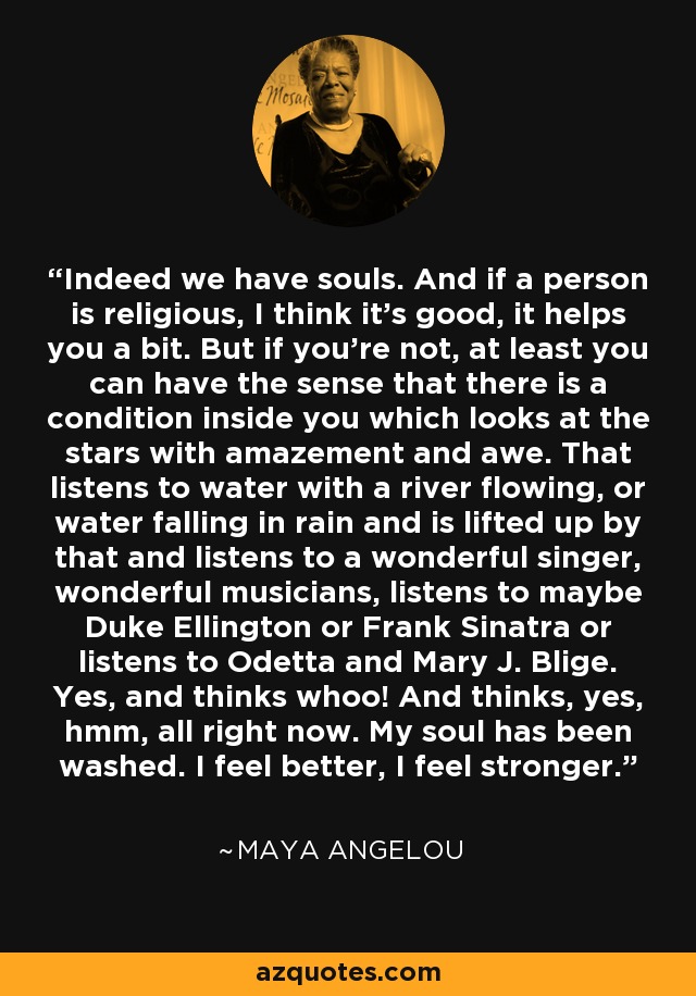 Indeed we have souls. And if a person is religious, I think it's good, it helps you a bit. But if you're not, at least you can have the sense that there is a condition inside you which looks at the stars with amazement and awe. That listens to water with a river flowing, or water falling in rain and is lifted up by that and listens to a wonderful singer, wonderful musicians, listens to maybe Duke Ellington or Frank Sinatra or listens to Odetta and Mary J. Blige. Yes, and thinks whoo! And thinks, yes, hmm, all right now. My soul has been washed. I feel better, I feel stronger. - Maya Angelou