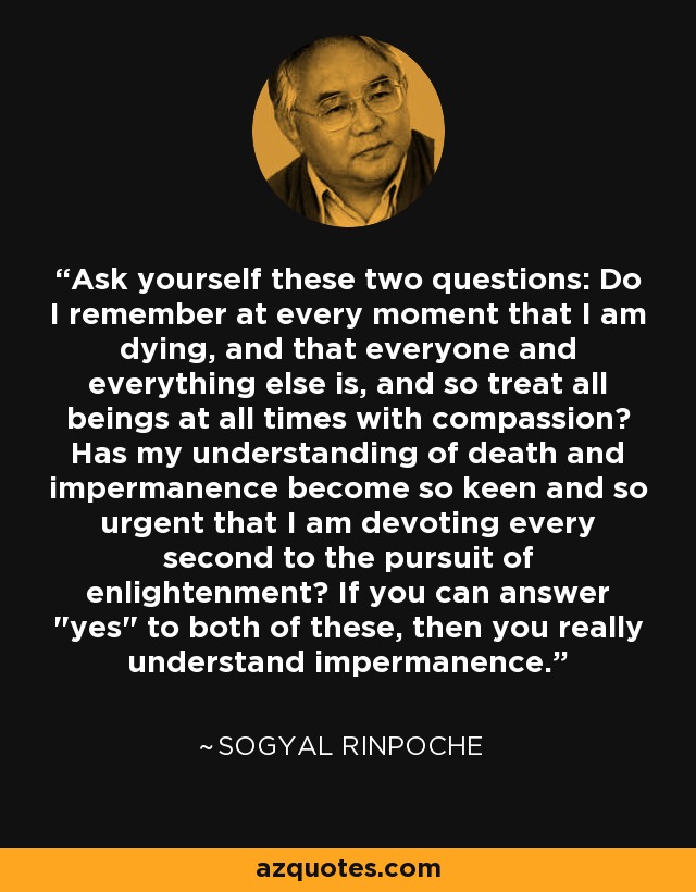 Ask yourself these two questions: Do I remember at every moment that I am dying, and that everyone and everything else is, and so treat all beings at all times with compassion? Has my understanding of death and impermanence become so keen and so urgent that I am devoting every second to the pursuit of enlightenment? If you can answer 
