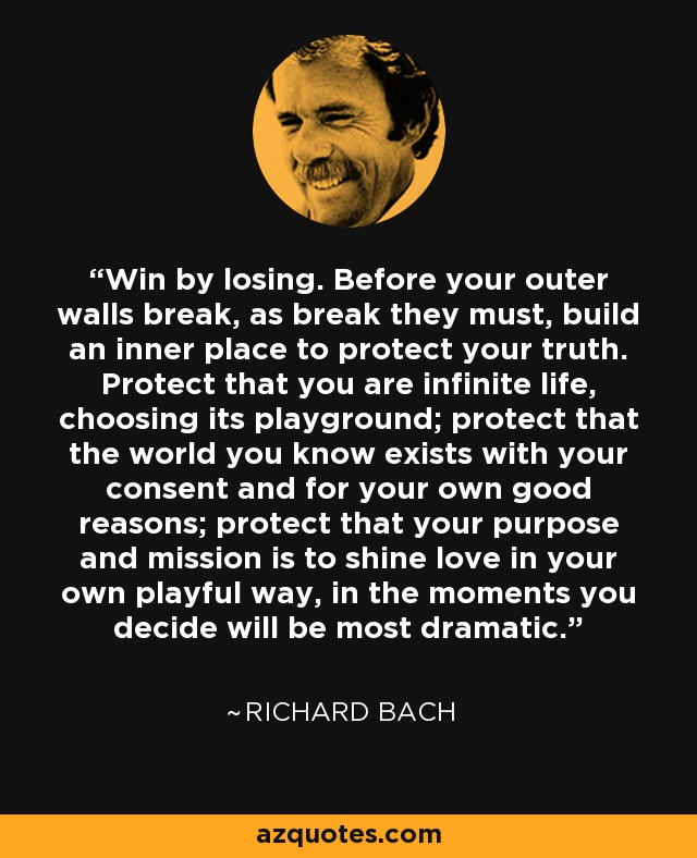 Win by losing. Before your outer walls break, as break they must, build an inner place to protect your truth. Protect that you are infinite life, choosing its playground; protect that the world you know exists with your consent and for your own good reasons; protect that your purpose and mission is to shine love in your own playful way, in the moments you decide will be most dramatic. - Richard Bach