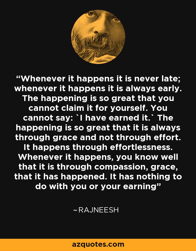 Whenever it happens it is never late; whenever it happens it is always early. The happening is so great that you cannot claim it for yourself. You cannot say: `I have earned it.` The happening is so great that it is always through grace and not through effort. It happens through effortlessness. Whenever it happens, you know well that it is through compassion, grace, that it has happened. It has nothing to do with you or your earning - Rajneesh