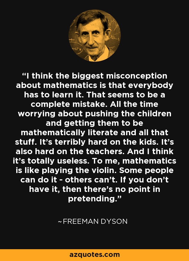 I think the biggest misconception about mathematics is that everybody has to learn it. That seems to be a complete mistake. All the time worrying about pushing the children and getting them to be mathematically literate and all that stuff. It's terribly hard on the kids. It's also hard on the teachers. And I think it's totally useless. To me, mathematics is like playing the violin. Some people can do it - others can't. If you don't have it, then there's no point in pretending. - Freeman Dyson