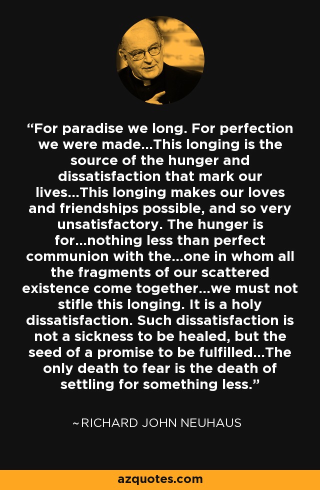 For paradise we long. For perfection we were made...This longing is the source of the hunger and dissatisfaction that mark our lives...This longing makes our loves and friendships possible, and so very unsatisfactory. The hunger is for...nothing less than perfect communion with the...one in whom all the fragments of our scattered existence come together...we must not stifle this longing. It is a holy dissatisfaction. Such dissatisfaction is not a sickness to be healed, but the seed of a promise to be fulfilled...The only death to fear is the death of settling for something less. - Richard John Neuhaus