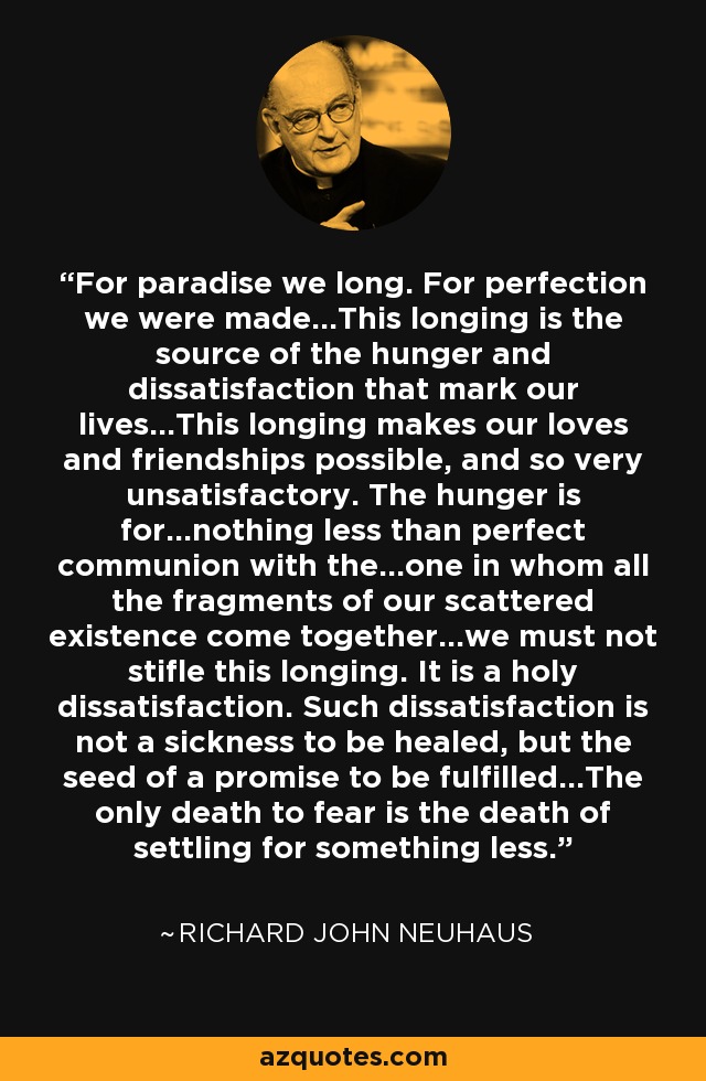 For paradise we long. For perfection we were made...This longing is the source of the hunger and dissatisfaction that mark our lives...This longing makes our loves and friendships possible, and so very unsatisfactory. The hunger is for...nothing less than perfect communion with the...one in whom all the fragments of our scattered existence come together...we must not stifle this longing. It is a holy dissatisfaction. Such dissatisfaction is not a sickness to be healed, but the seed of a promise to be fulfilled...The only death to fear is the death of settling for something less. - Richard John Neuhaus