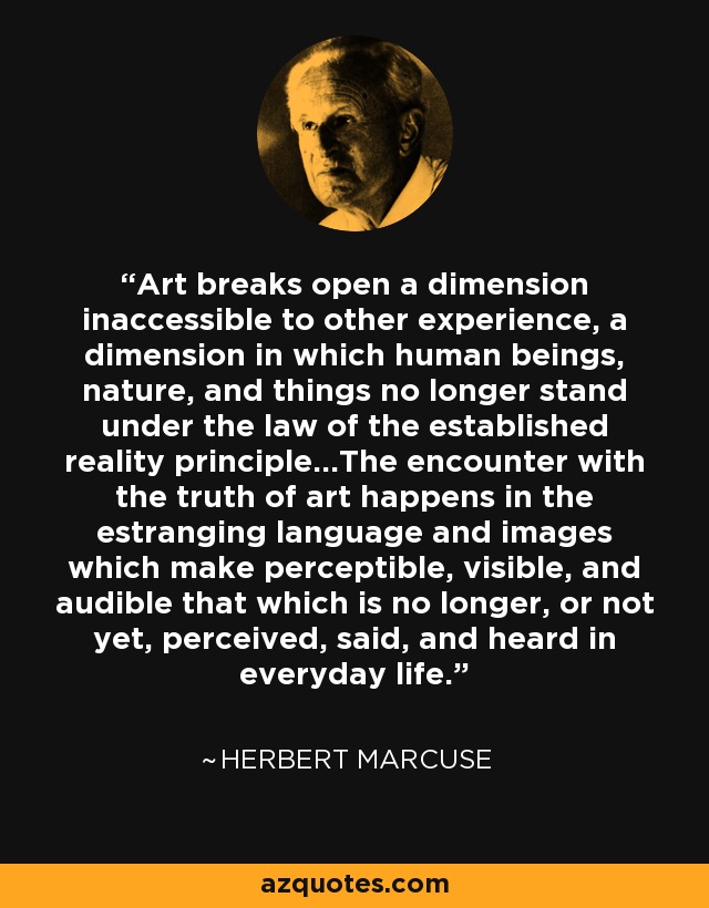 Art breaks open a dimension inaccessible to other experience, a dimension in which human beings, nature, and things no longer stand under the law of the established reality principle...The encounter with the truth of art happens in the estranging language and images which make perceptible, visible, and audible that which is no longer, or not yet, perceived, said, and heard in everyday life. - Herbert Marcuse