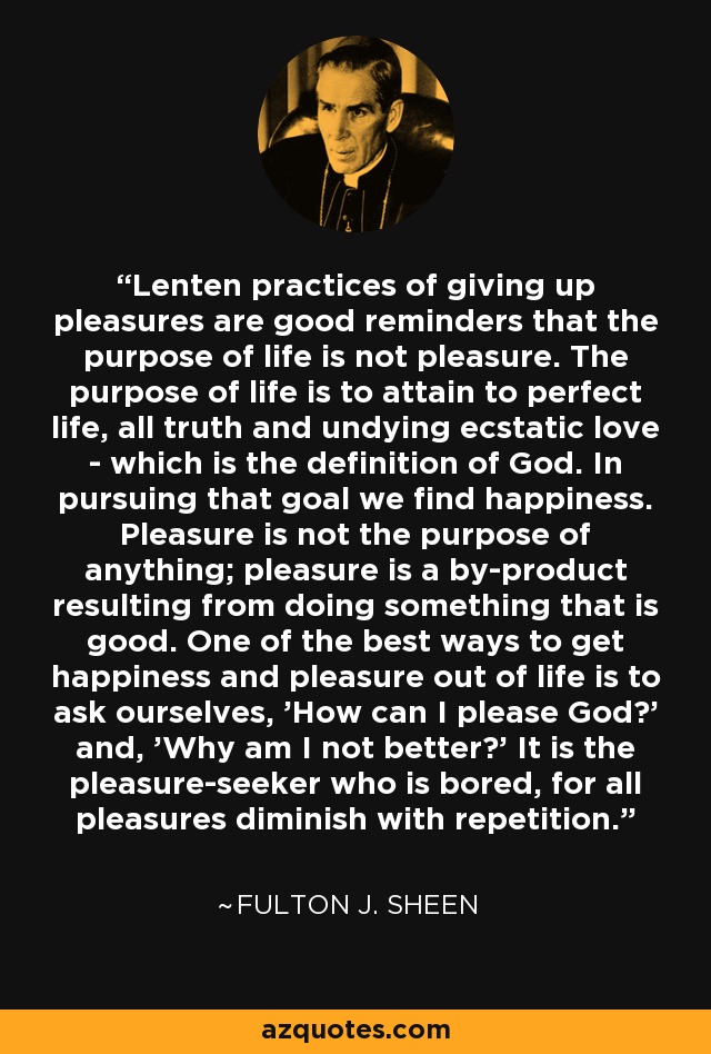 Lenten practices of giving up pleasures are good reminders that the purpose of life is not pleasure. The purpose of life is to attain to perfect life, all truth and undying ecstatic love - which is the definition of God. In pursuing that goal we find happiness. Pleasure is not the purpose of anything; pleasure is a by-product resulting from doing something that is good. One of the best ways to get happiness and pleasure out of life is to ask ourselves, 'How can I please God?' and, 'Why am I not better?' It is the pleasure-seeker who is bored, for all pleasures diminish with repetition. - Fulton J. Sheen