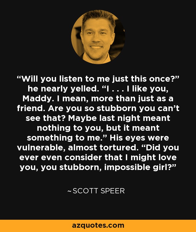 Will you listen to me just this once?” he nearly yelled. “I . . . I like you, Maddy. I mean, more than just as a friend. Are you so stubborn you can’t see that? Maybe last night meant nothing to you, but it meant something to me.” His eyes were vulnerable, almost tortured. “Did you ever even consider that I might love you, you stubborn, impossible girl? - Scott Speer