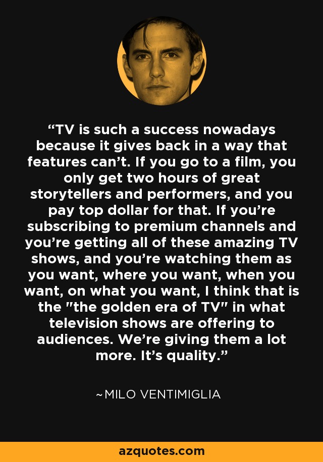 TV is such a success nowadays because it gives back in a way that features can't. If you go to a film, you only get two hours of great storytellers and performers, and you pay top dollar for that. If you're subscribing to premium channels and you're getting all of these amazing TV shows, and you're watching them as you want, where you want, when you want, on what you want, I think that is the 