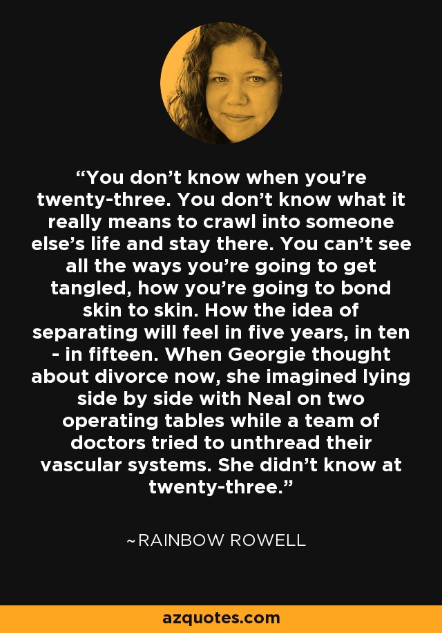 You don't know when you're twenty-three. You don't know what it really means to crawl into someone else's life and stay there. You can't see all the ways you're going to get tangled, how you're going to bond skin to skin. How the idea of separating will feel in five years, in ten - in fifteen. When Georgie thought about divorce now, she imagined lying side by side with Neal on two operating tables while a team of doctors tried to unthread their vascular systems. She didn't know at twenty-three. - Rainbow Rowell