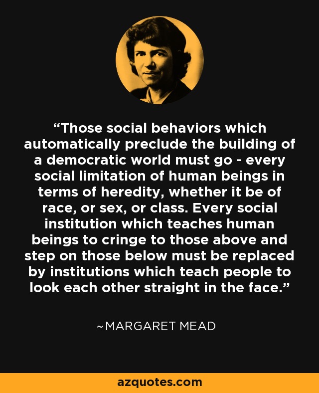 Those social behaviors which automatically preclude the building of a democratic world must go - every social limitation of human beings in terms of heredity, whether it be of race, or sex, or class. Every social institution which teaches human beings to cringe to those above and step on those below must be replaced by institutions which teach people to look each other straight in the face. - Margaret Mead