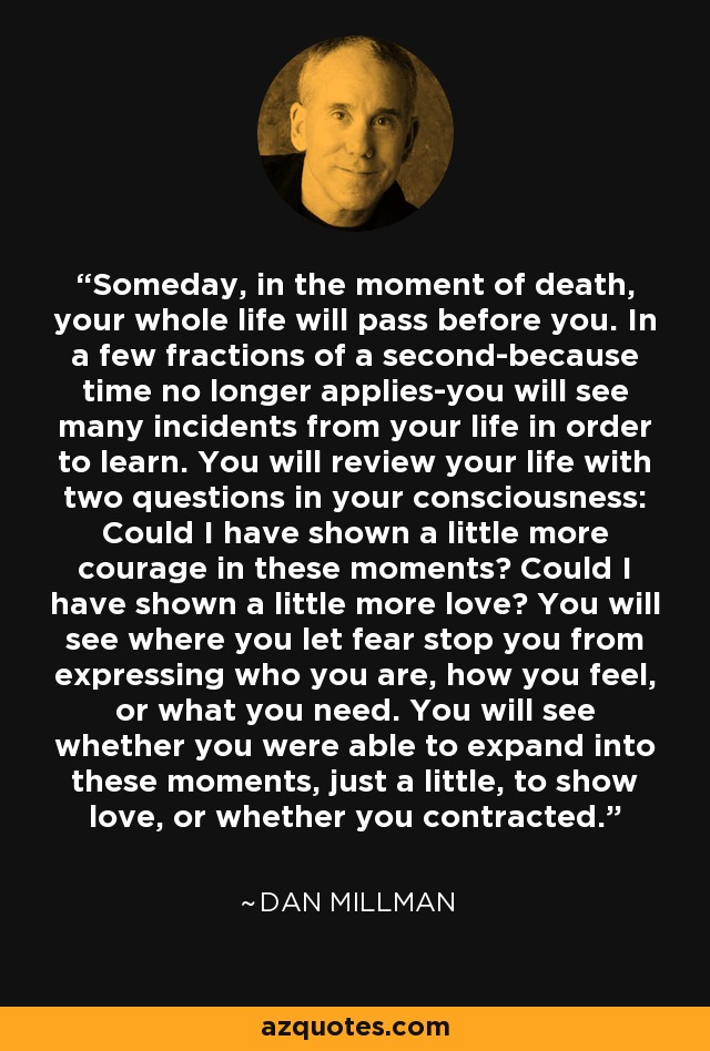 Someday, in the moment of death, your whole life will pass before you. In a few fractions of a second-because time no longer applies-you will see many incidents from your life in order to learn. You will review your life with two questions in your consciousness: Could I have shown a little more courage in these moments? Could I have shown a little more love? You will see where you let fear stop you from expressing who you are, how you feel, or what you need. You will see whether you were able to expand into these moments, just a little, to show love, or whether you contracted. - Dan Millman