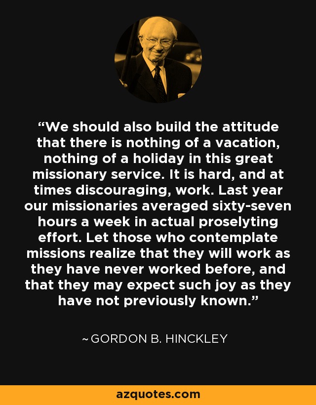 We should also build the attitude that there is nothing of a vacation, nothing of a holiday in this great missionary service. It is hard, and at times discouraging, work. Last year our missionaries averaged sixty-seven hours a week in actual proselyting effort. Let those who contemplate missions realize that they will work as they have never worked before, and that they may expect such joy as they have not previously known. - Gordon B. Hinckley