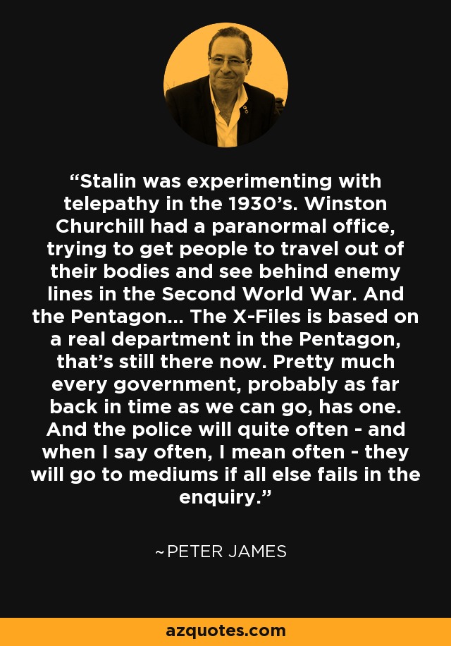 Stalin was experimenting with telepathy in the 1930's. Winston Churchill had a paranormal office, trying to get people to travel out of their bodies and see behind enemy lines in the Second World War. And the Pentagon... The X-Files is based on a real department in the Pentagon, that's still there now. Pretty much every government, probably as far back in time as we can go, has one. And the police will quite often - and when I say often, I mean often - they will go to mediums if all else fails in the enquiry. - Peter James