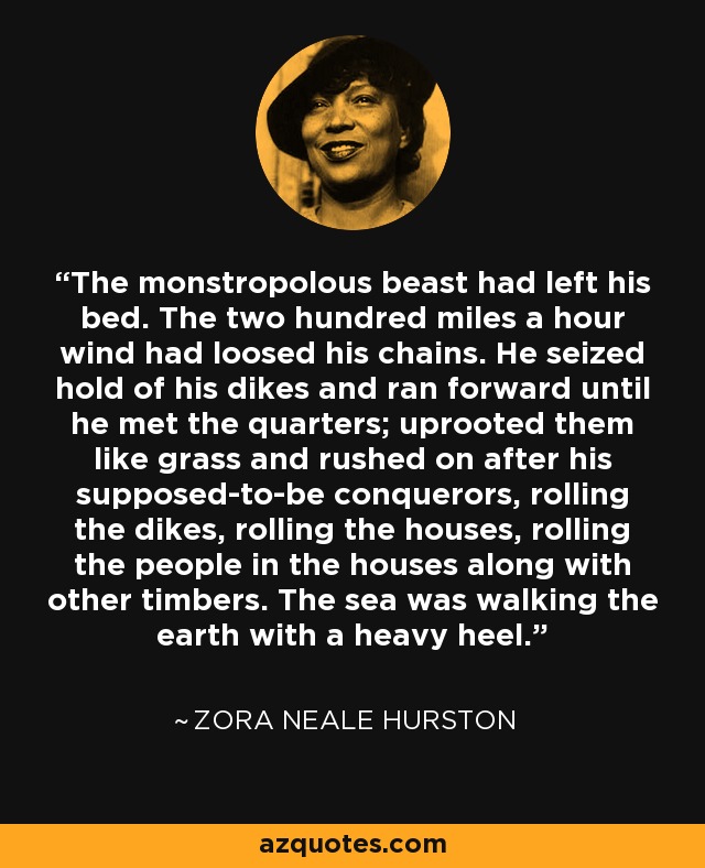 The monstropolous beast had left his bed. The two hundred miles a hour wind had loosed his chains. He seized hold of his dikes and ran forward until he met the quarters; uprooted them like grass and rushed on after his supposed-to-be conquerors, rolling the dikes, rolling the houses, rolling the people in the houses along with other timbers. The sea was walking the earth with a heavy heel. - Zora Neale Hurston