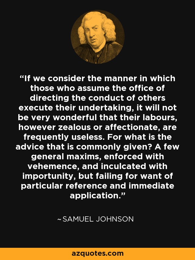 If we consider the manner in which those who assume the office of directing the conduct of others execute their undertaking, it will not be very wonderful that their labours, however zealous or affectionate, are frequently useless. For what is the advice that is commonly given? A few general maxims, enforced with vehemence, and inculcated with importunity, but failing for want of particular reference and immediate application. - Samuel Johnson