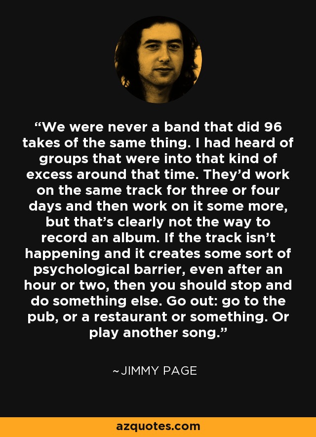 We were never a band that did 96 takes of the same thing. I had heard of groups that were into that kind of excess around that time. They'd work on the same track for three or four days and then work on it some more, but that's clearly not the way to record an album. If the track isn't happening and it creates some sort of psychological barrier, even after an hour or two, then you should stop and do something else. Go out: go to the pub, or a restaurant or something. Or play another song. - Jimmy Page