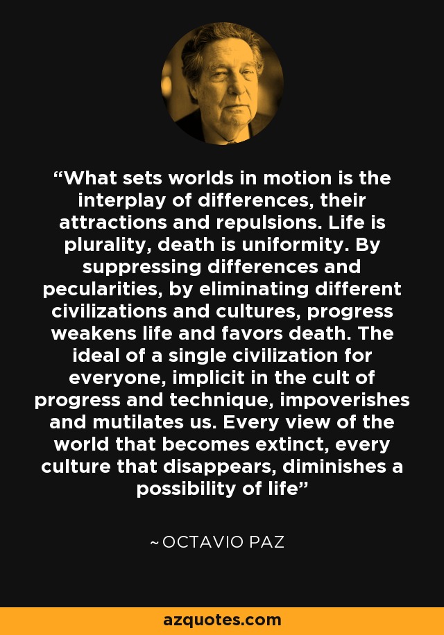 What sets worlds in motion is the interplay of differences, their attractions and repulsions. Life is plurality, death is uniformity. By suppressing differences and pecularities, by eliminating different civilizations and cultures, progress weakens life and favors death. The ideal of a single civilization for everyone, implicit in the cult of progress and technique, impoverishes and mutilates us. Every view of the world that becomes extinct, every culture that disappears, diminishes a possibility of life - Octavio Paz