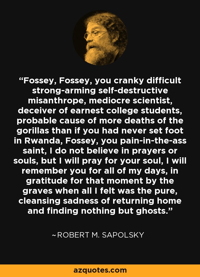 Fossey, Fossey, you cranky difficult strong-arming self-destructive misanthrope, mediocre scientist, deceiver of earnest college students, probable cause of more deaths of the gorillas than if you had never set foot in Rwanda, Fossey, you pain-in-the-ass saint, I do not believe in prayers or souls, but I will pray for your soul, I will remember you for all of my days, in gratitude for that moment by the graves when all I felt was the pure, cleansing sadness of returning home and finding nothing but ghosts. - Robert M. Sapolsky