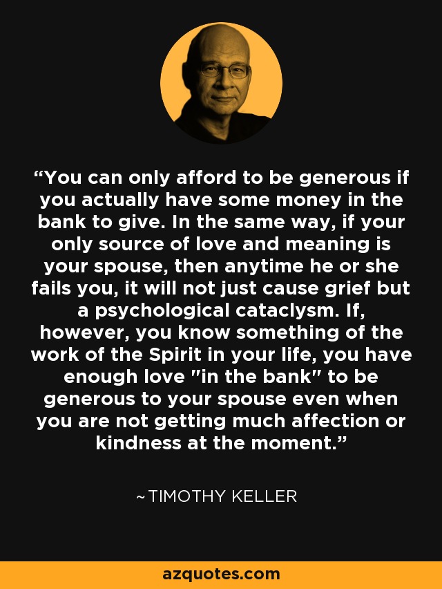 You can only afford to be generous if you actually have some money in the bank to give. In the same way, if your only source of love and meaning is your spouse, then anytime he or she fails you, it will not just cause grief but a psychological cataclysm. If, however, you know something of the work of the Spirit in your life, you have enough love 