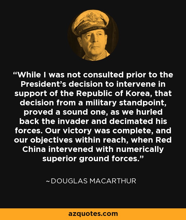 While I was not consulted prior to the President's decision to intervene in support of the Republic of Korea, that decision from a military standpoint, proved a sound one, as we hurled back the invader and decimated his forces. Our victory was complete, and our objectives within reach, when Red China intervened with numerically superior ground forces. - Douglas MacArthur