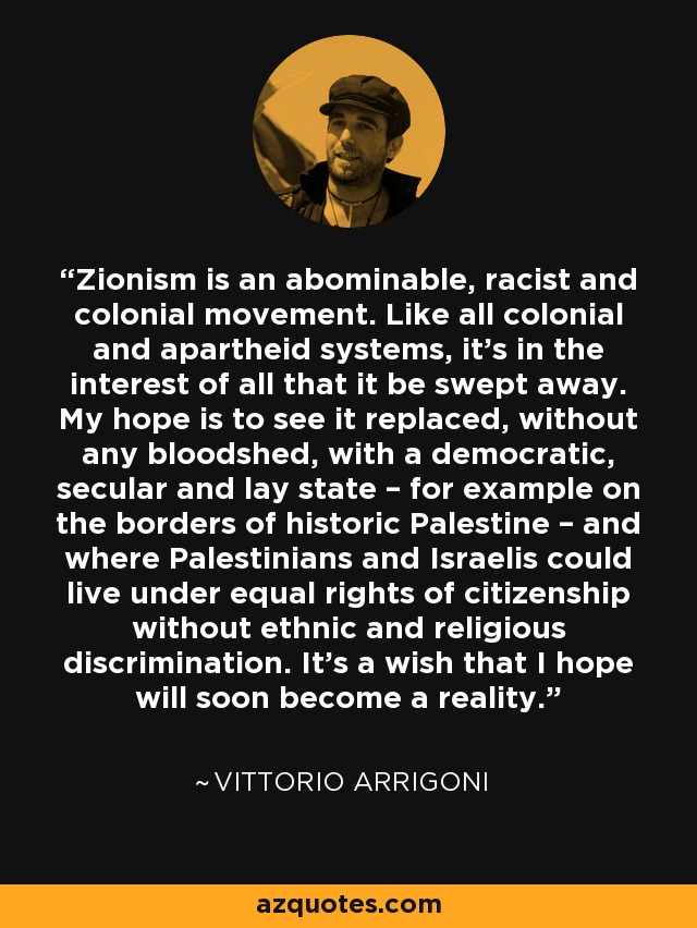 Zionism is an abominable, racist and colonial movement. Like all colonial and apartheid systems, it's in the interest of all that it be swept away. My hope is to see it replaced, without any bloodshed, with a democratic, secular and lay state – for example on the borders of historic Palestine – and where Palestinians and Israelis could live under equal rights of citizenship without ethnic and religious discrimination. It's a wish that I hope will soon become a reality. - Vittorio Arrigoni
