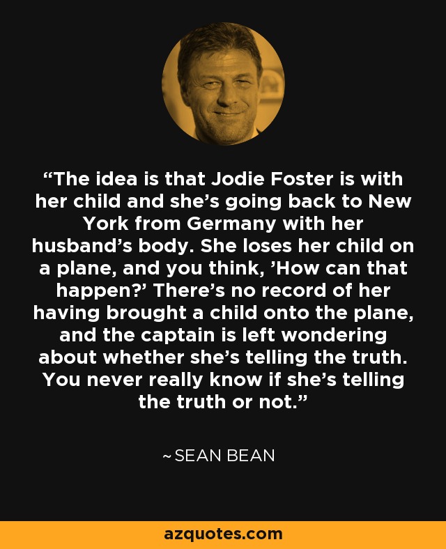 The idea is that Jodie Foster is with her child and she's going back to New York from Germany with her husband's body. She loses her child on a plane, and you think, 'How can that happen?' There's no record of her having brought a child onto the plane, and the captain is left wondering about whether she's telling the truth. You never really know if she's telling the truth or not. - Sean Bean