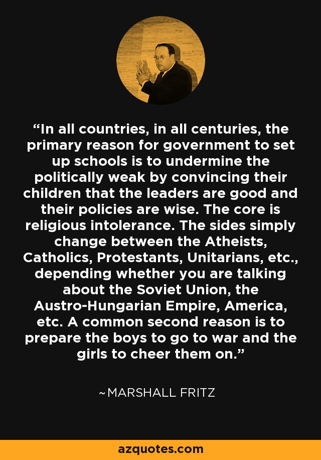 In all countries, in all centuries, the primary reason for government to set up schools is to undermine the politically weak by convincing their children that the leaders are good and their policies are wise. The core is religious intolerance. The sides simply change between the Atheists, Catholics, Protestants, Unitarians, etc., depending whether you are talking about the Soviet Union, the Austro-Hungarian Empire, America, etc. A common second reason is to prepare the boys to go to war and the girls to cheer them on. - Marshall Fritz