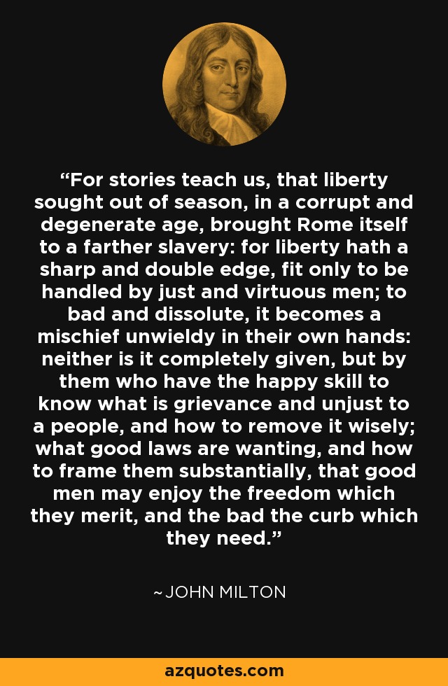 For stories teach us, that liberty sought out of season, in a corrupt and degenerate age, brought Rome itself to a farther slavery: for liberty hath a sharp and double edge, fit only to be handled by just and virtuous men; to bad and dissolute, it becomes a mischief unwieldy in their own hands: neither is it completely given, but by them who have the happy skill to know what is grievance and unjust to a people, and how to remove it wisely; what good laws are wanting, and how to frame them substantially, that good men may enjoy the freedom which they merit, and the bad the curb which they need. - John Milton