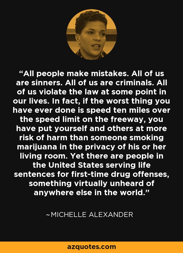 All people make mistakes. All of us are sinners. All of us are criminals. All of us violate the law at some point in our lives. In fact, if the worst thing you have ever done is speed ten miles over the speed limit on the freeway, you have put yourself and others at more risk of harm than someone smoking marijuana in the privacy of his or her living room. Yet there are people in the United States serving life sentences for first-time drug offenses, something virtually unheard of anywhere else in the world. - Michelle Alexander