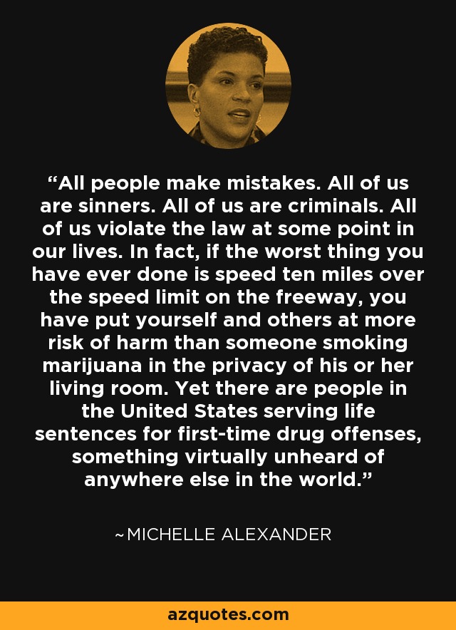 All people make mistakes. All of us are sinners. All of us are criminals. All of us violate the law at some point in our lives. In fact, if the worst thing you have ever done is speed ten miles over the speed limit on the freeway, you have put yourself and others at more risk of harm than someone smoking marijuana in the privacy of his or her living room. Yet there are people in the United States serving life sentences for first-time drug offenses, something virtually unheard of anywhere else in the world. - Michelle Alexander