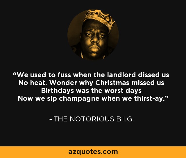 We used to fuss when the landlord dissed us No heat. Wonder why Christmas missed us Birthdays was the worst days Now we sip champagne when we thirst-ay. - The Notorious B.I.G.