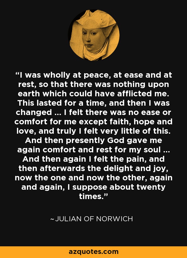 I was wholly at peace, at ease and at rest, so that there was nothing upon earth which could have afflicted me. This lasted for a time, and then I was changed ... I felt there was no ease or comfort for me except faith, hope and love, and truly I felt very little of this. And then presently God gave me again comfort and rest for my soul ... And then again I felt the pain, and then afterwards the delight and joy, now the one and now the other, again and again, I suppose about twenty times. - Julian of Norwich