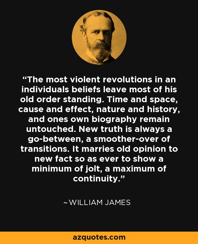 The most violent revolutions in an individuals beliefs leave most of his old order standing. Time and space, cause and effect, nature and history, and ones own biography remain untouched. New truth is always a go-between, a smoother-over of transitions. It marries old opinion to new fact so as ever to show a minimum of jolt, a maximum of continuity. - William James