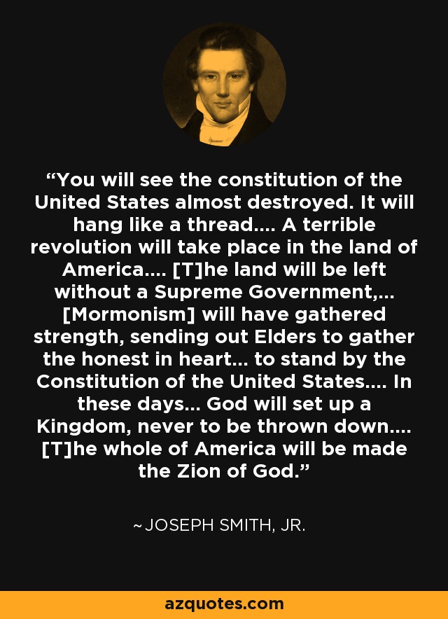 You will see the constitution of the United States almost destroyed. It will hang like a thread.... A terrible revolution will take place in the land of America.... [T]he land will be left without a Supreme Government,... [Mormonism] will have gathered strength, sending out Elders to gather the honest in heart... to stand by the Constitution of the United States.... In these days... God will set up a Kingdom, never to be thrown down.... [T]he whole of America will be made the Zion of God. - Joseph Smith, Jr.