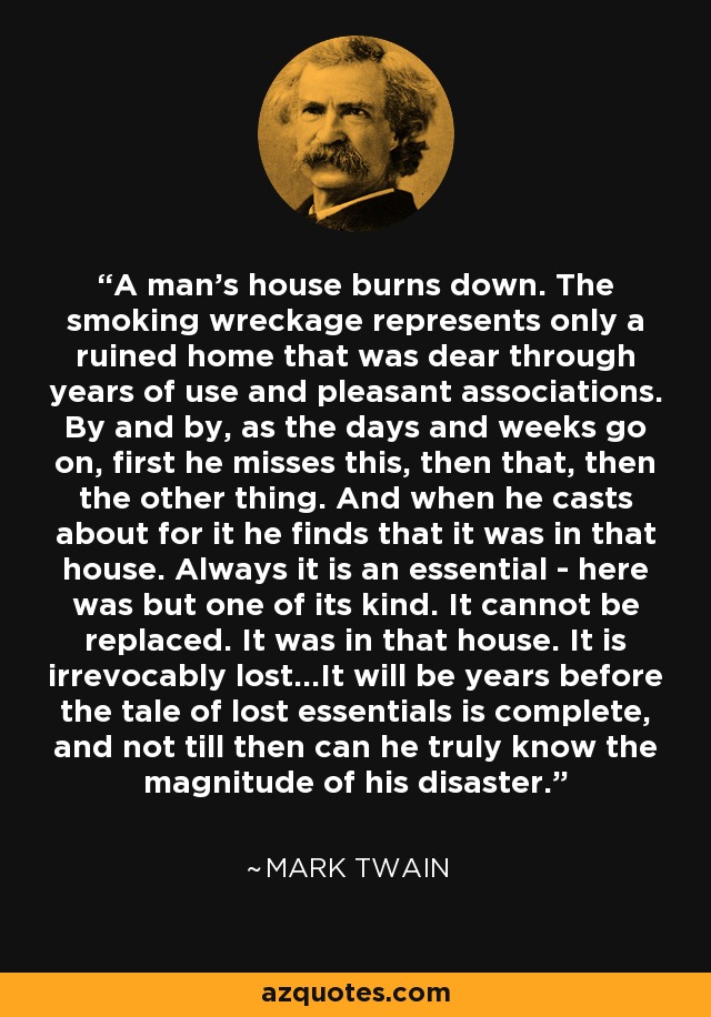 A man's house burns down. The smoking wreckage represents only a ruined home that was dear through years of use and pleasant associations. By and by, as the days and weeks go on, first he misses this, then that, then the other thing. And when he casts about for it he finds that it was in that house. Always it is an essential - here was but one of its kind. It cannot be replaced. It was in that house. It is irrevocably lost...It will be years before the tale of lost essentials is complete, and not till then can he truly know the magnitude of his disaster. - Mark Twain