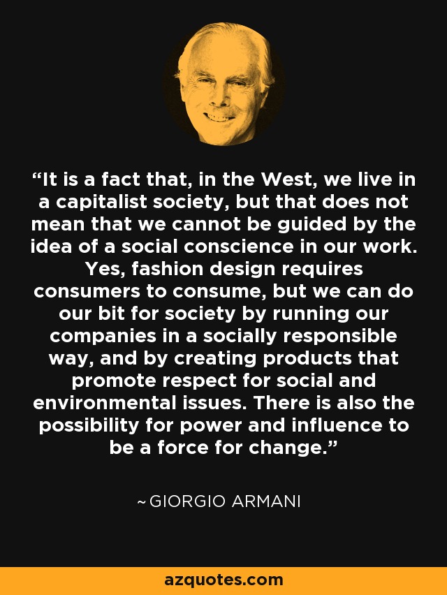 It is a fact that, in the West, we live in a capitalist society, but that does not mean that we cannot be guided by the idea of a social conscience in our work. Yes, fashion design requires consumers to consume, but we can do our bit for society by running our companies in a socially responsible way, and by creating products that promote respect for social and environmental issues. There is also the possibility for power and influence to be a force for change. - Giorgio Armani