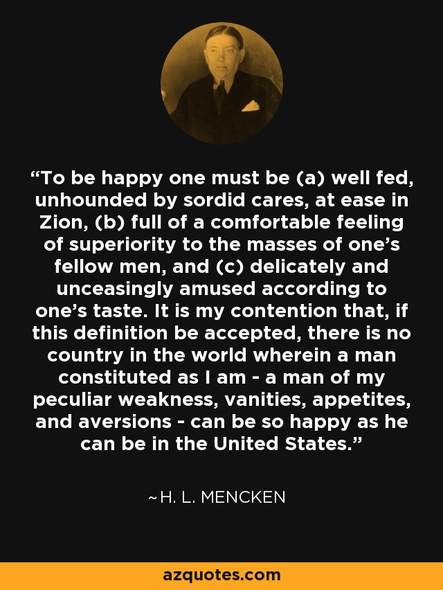 To be happy one must be (a) well fed, unhounded by sordid cares, at ease in Zion, (b) full of a comfortable feeling of superiority to the masses of one's fellow men, and (c) delicately and unceasingly amused according to one's taste. It is my contention that, if this definition be accepted, there is no country in the world wherein a man constituted as I am - a man of my peculiar weakness, vanities, appetites, and aversions - can be so happy as he can be in the United States. - H. L. Mencken