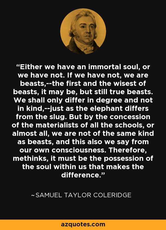 Either we have an immortal soul, or we have not. If we have not, we are beasts,--the first and the wisest of beasts, it may be, but still true beasts. We shall only differ in degree and not in kind,--just as the elephant differs from the slug. But by the concession of the materialists of all the schools, or almost all, we are not of the same kind as beasts, and this also we say from our own consciousness. Therefore, methinks, it must be the possession of the soul within us that makes the difference. - Samuel Taylor Coleridge