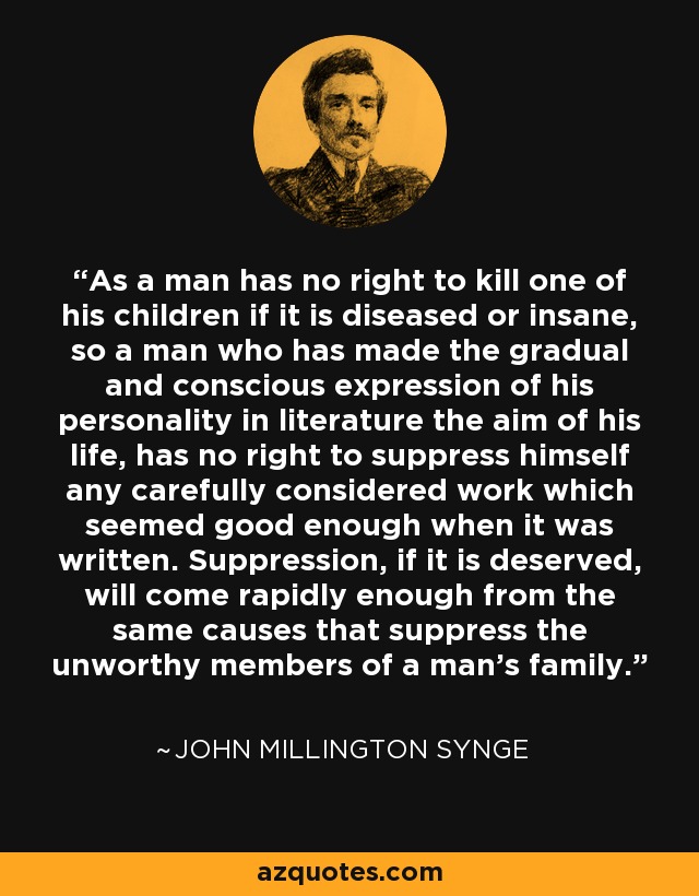 As a man has no right to kill one of his children if it is diseased or insane, so a man who has made the gradual and conscious expression of his personality in literature the aim of his life, has no right to suppress himself any carefully considered work which seemed good enough when it was written. Suppression, if it is deserved, will come rapidly enough from the same causes that suppress the unworthy members of a man's family. - John Millington Synge
