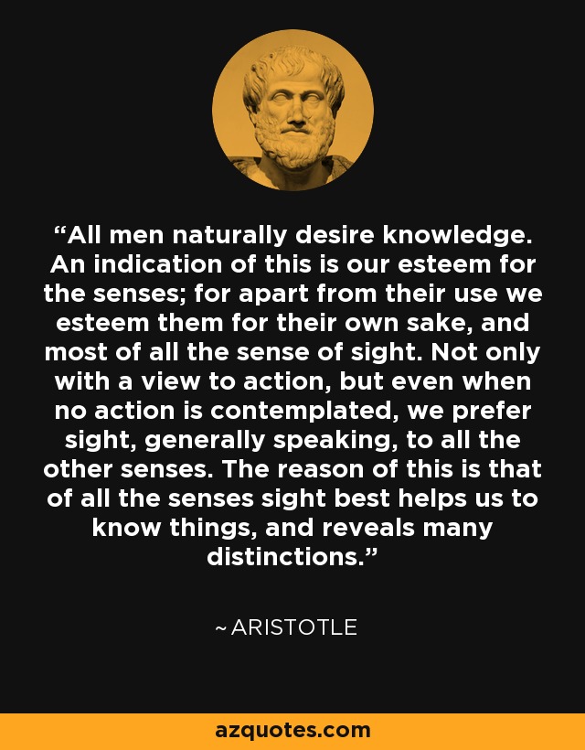 All men naturally desire knowledge. An indication of this is our esteem for the senses; for apart from their use we esteem them for their own sake, and most of all the sense of sight. Not only with a view to action, but even when no action is contemplated, we prefer sight, generally speaking, to all the other senses. The reason of this is that of all the senses sight best helps us to know things, and reveals many distinctions. - Aristotle