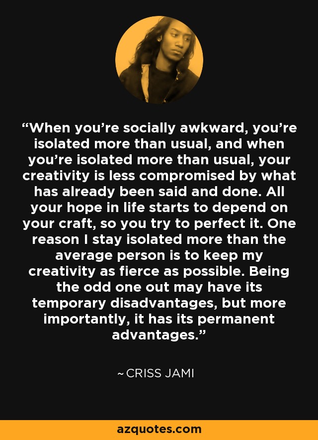 When you're socially awkward, you're isolated more than usual, and when you're isolated more than usual, your creativity is less compromised by what has already been said and done. All your hope in life starts to depend on your craft, so you try to perfect it. One reason I stay isolated more than the average person is to keep my creativity as fierce as possible. Being the odd one out may have its temporary disadvantages, but more importantly, it has its permanent advantages. - Criss Jami