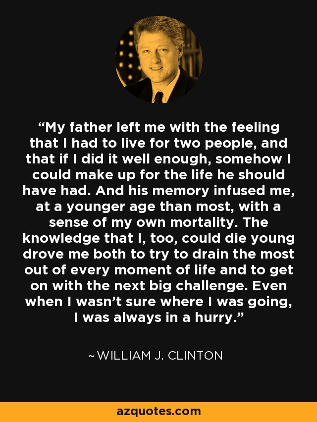 My father left me with the feeling that I had to live for two people, and that if I did it well enough, somehow I could make up for the life he should have had. And his memory infused me, at a younger age than most, with a sense of my own mortality. The knowledge that I, too, could die young drove me both to try to drain the most out of every moment of life and to get on with the next big challenge. Even when I wasn't sure where I was going, I was always in a hurry. - William J. Clinton