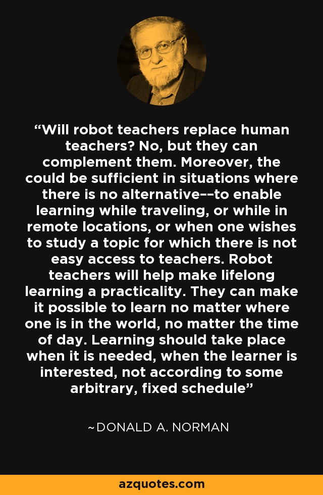 Will robot teachers replace human teachers? No, but they can complement them. Moreover, the could be sufficient in situations where there is no alternative––to enable learning while traveling, or while in remote locations, or when one wishes to study a topic for which there is not easy access to teachers. Robot teachers will help make lifelong learning a practicality. They can make it possible to learn no matter where one is in the world, no matter the time of day. Learning should take place when it is needed, when the learner is interested, not according to some arbitrary, fixed schedule - Donald A. Norman