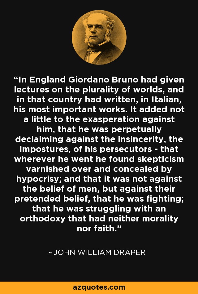 In England Giordano Bruno had given lectures on the plurality of worlds, and in that country had written, in Italian, his most important works. It added not a little to the exasperation against him, that he was perpetually declaiming against the insincerity, the impostures, of his persecutors - that wherever he went he found skepticism varnished over and concealed by hypocrisy; and that it was not against the belief of men, but against their pretended belief, that he was fighting; that he was struggling with an orthodoxy that had neither morality nor faith. - John William Draper